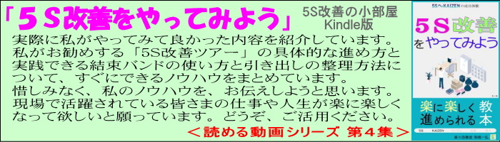 ５Ｓ改善をやってみよう、５Ｓ改善の小部屋 Kindle版、読める動画シリーズ第４集、実際に私がやってみて良かった内容を紹介しています、惜しみなく私のノウハウをお伝えしようと思います、現場で活躍されている皆さまの仕事や人生が楽に楽しくなって欲しいと願っています。
